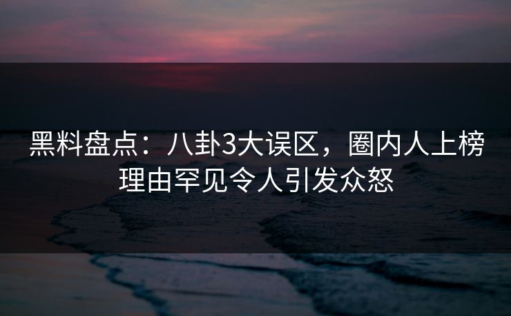 黑料盘点：八卦3大误区，圈内人上榜理由罕见令人引发众怒