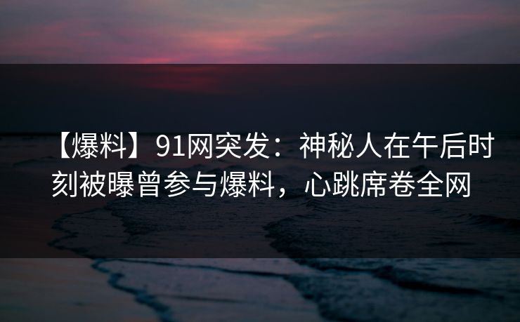 【爆料】91网突发：神秘人在午后时刻被曝曾参与爆料，心跳席卷全网