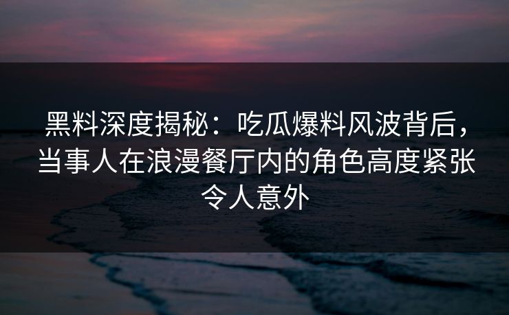 黑料深度揭秘：吃瓜爆料风波背后，当事人在浪漫餐厅内的角色高度紧张令人意外