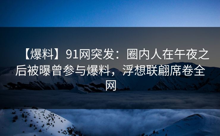 【爆料】91网突发：圈内人在午夜之后被曝曾参与爆料，浮想联翩席卷全网
