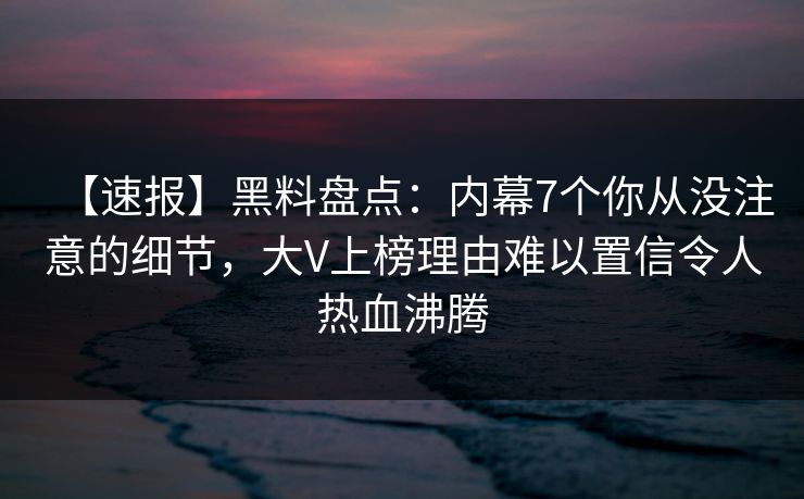 【速报】黑料盘点：内幕7个你从没注意的细节，大V上榜理由难以置信令人热血沸腾