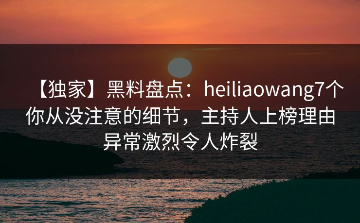 【独家】黑料盘点：heiliaowang7个你从没注意的细节，主持人上榜理由异常激烈令人炸裂