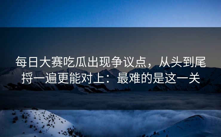 每日大赛吃瓜出现争议点，从头到尾捋一遍更能对上：最难的是这一关
