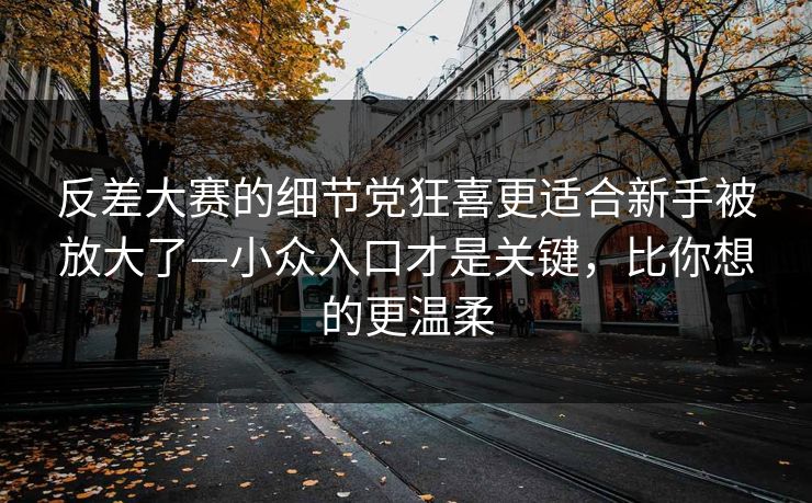 反差大赛的细节党狂喜更适合新手被放大了—小众入口才是关键,比你想的更温柔 反差大赛的细节党狂喜更适合新手被放大了—小众入口才是关键,比你想的更温柔