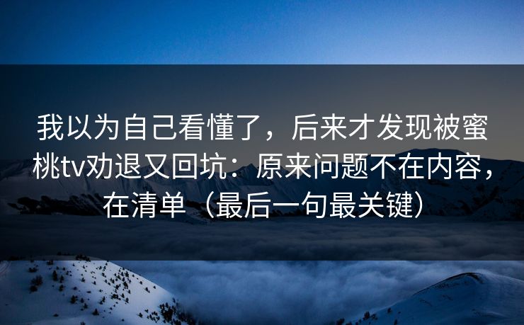 我以为自己看懂了，后来才发现被蜜桃tv劝退又回坑：原来问题不在内容，在清单（最后一句最关键）