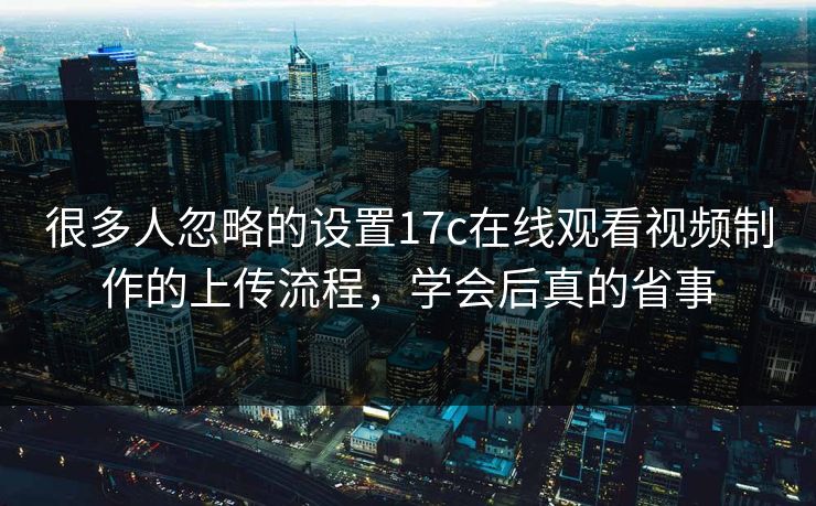 很多人忽略的设置17c在线观看视频制作的上传流程,学会后真的省事 很多人忽略的设置17c在线观看视频制作的上传流程,学会后真的省事