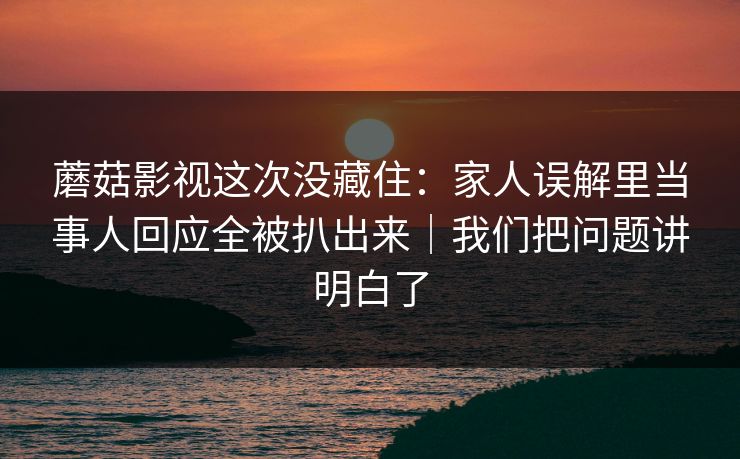 蘑菇影视这次没藏住：家人误解里当事人回应全被扒出来｜我们把问题讲明白了