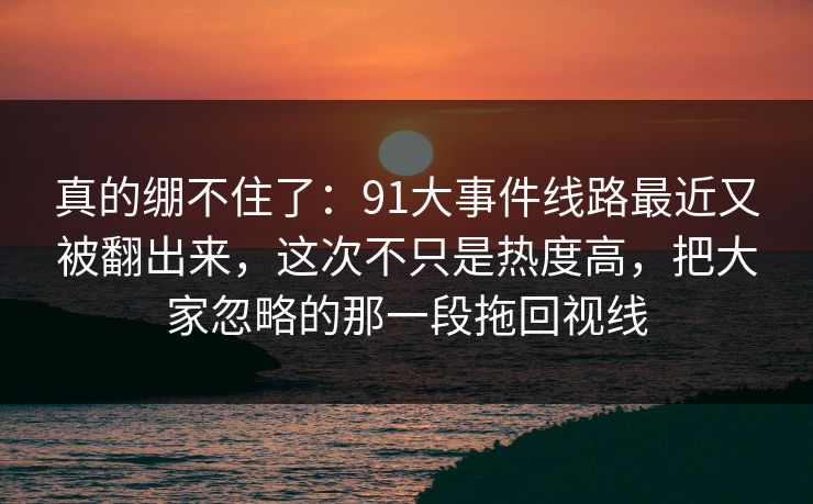 真的绷不住了:91大事件线路最近又被翻出来,这次不只是热度高,把大家忽略的那一段拖回视线