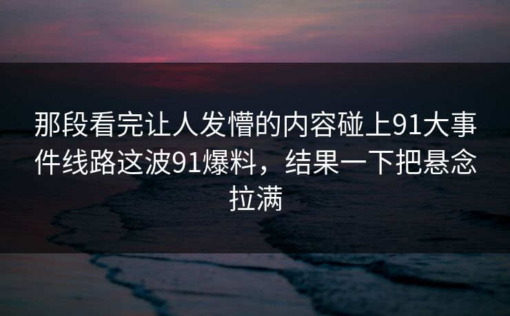 那段看完让人发懵的内容碰上91大事件线路这波91爆料，结果一下把悬念拉满