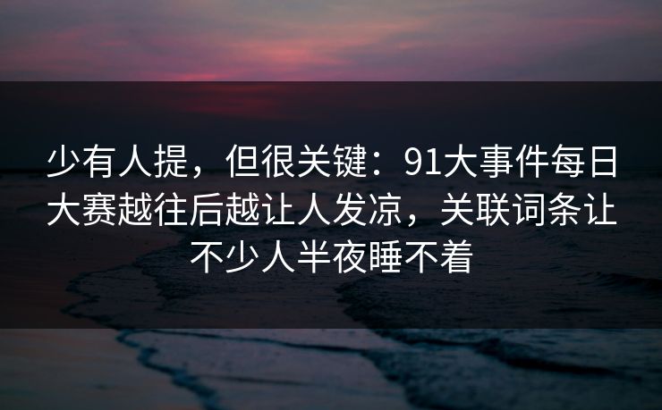 少有人提，但很关键：91大事件每日大赛越往后越让人发凉，关联词条让不少人半夜睡不着